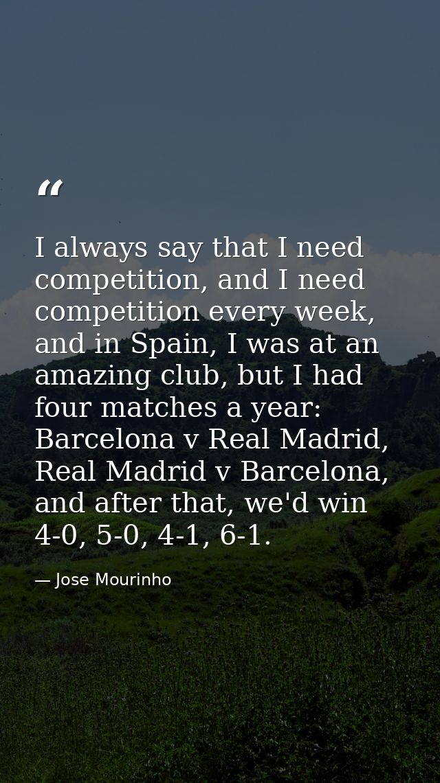 I always say that I need competition, and I need competition every week, and in Spain, I was at an amazing club, but I h — Jose Mourinho