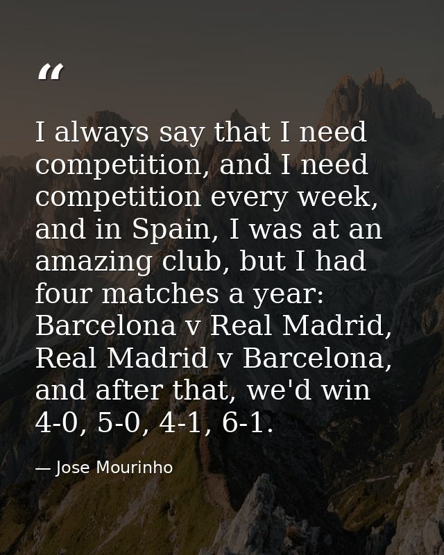 I always say that I need competition, and I need competition every week, and in Spain, I was at an amazing club, but I h — Jose Mourinho