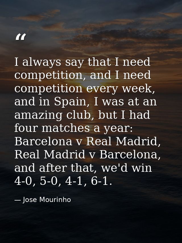 I always say that I need competition, and I need competition every week, and in Spain, I was at an amazing club, but I h — Jose Mourinho