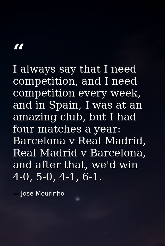 I always say that I need competition, and I need competition every week, and in Spain, I was at an amazing club, but I h — Jose Mourinho