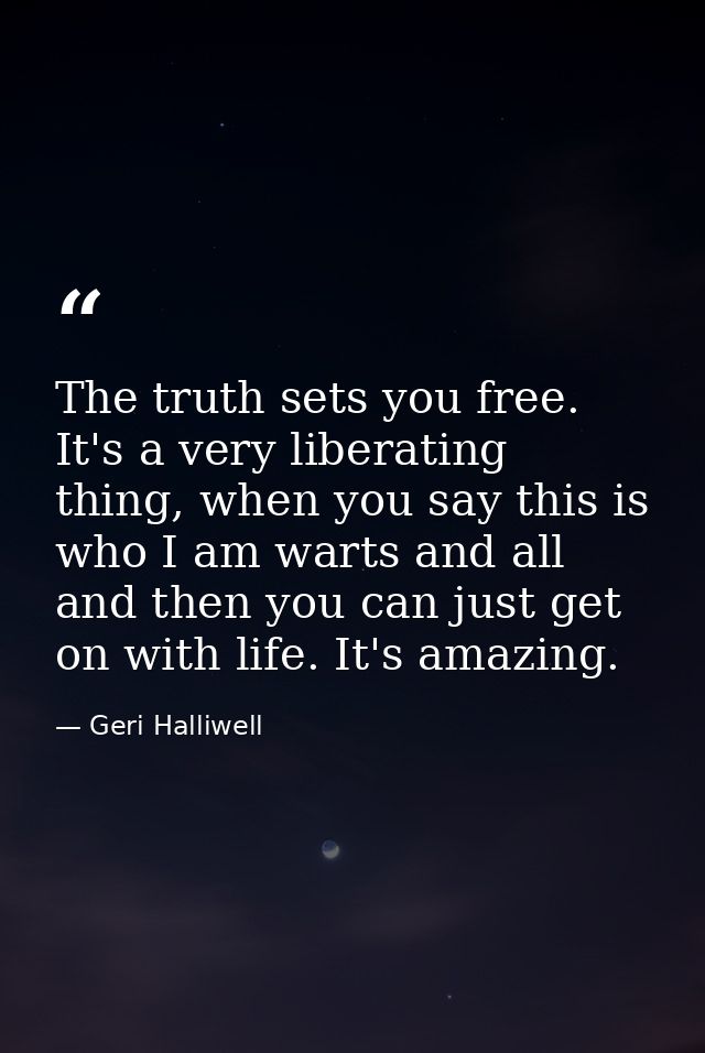 The truth sets you free. It's a very liberating thing, when you say this is who I am warts and all and then you can just — Geri Halliwell