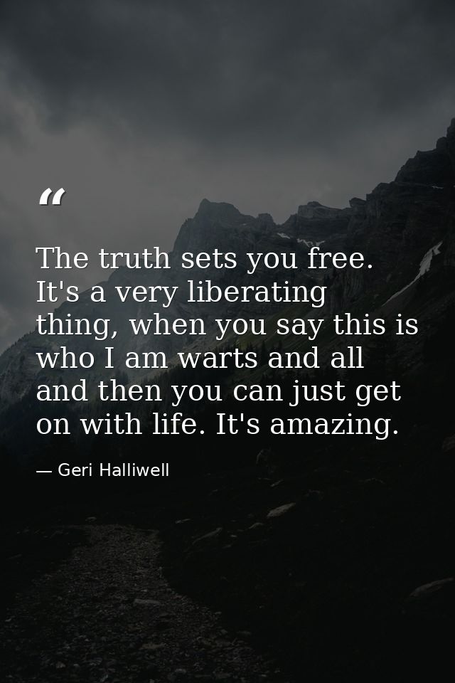 The truth sets you free. It's a very liberating thing, when you say this is who I am warts and all and then you can just — Geri Halliwell
