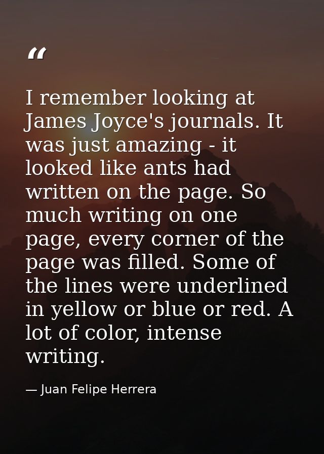 I remember looking at James Joyce's journals. It was just amazing - it looked like ants had written on the page. So much — Juan Felipe Herrera