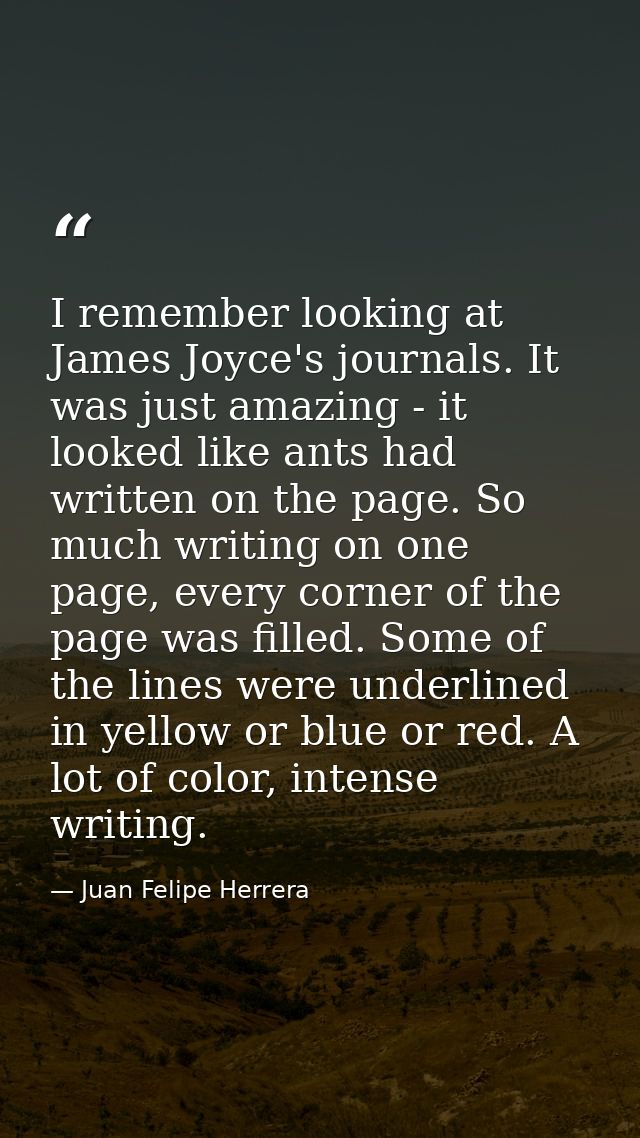 I remember looking at James Joyce's journals. It was just amazing - it looked like ants had written on the page. So much — Juan Felipe Herrera