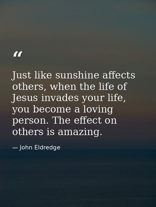 Just like sunshine affects others, when the life of Jesus invades your life, you become a loving person. The effect on o — John Eldredge