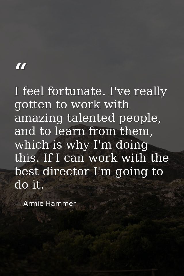 I feel fortunate. I've really gotten to work with amazing talented people, and to learn from them, which is why I'm doin — Armie Hammer