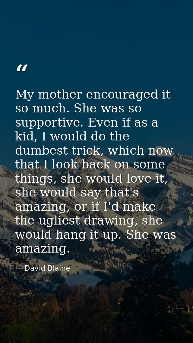 My mother encouraged it so much. She was so supportive. Even if as a kid, I would do the dumbest trick, which now that I — David Blaine