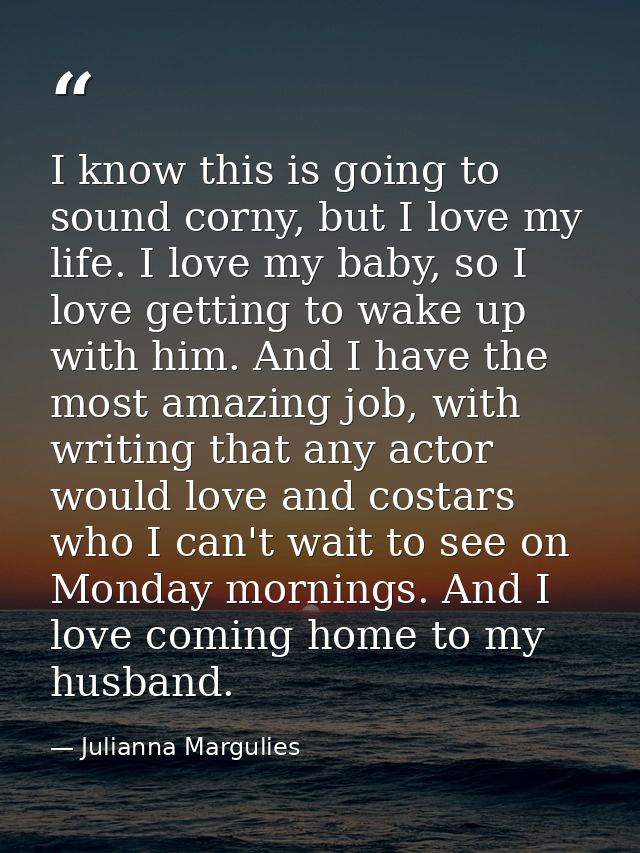 I know this is going to sound corny, but I love my life. I love my baby, so I love getting to wake up with him. And I ha — Julianna Margulies