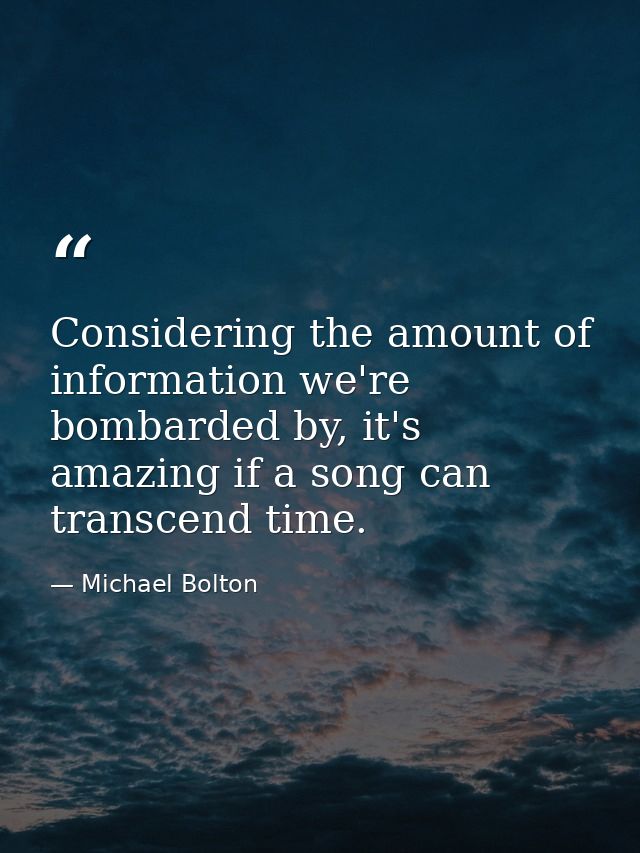 Considering the amount of information we're bombarded by, it's amazing if a song can transcend time. — Michael Bolton