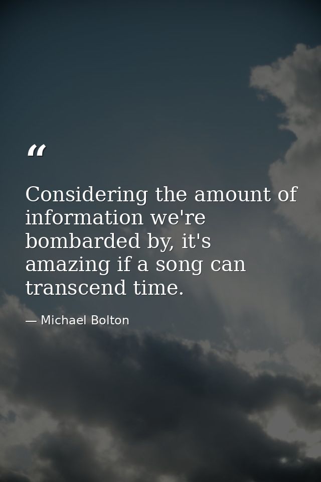 Considering the amount of information we're bombarded by, it's amazing if a song can transcend time. — Michael Bolton