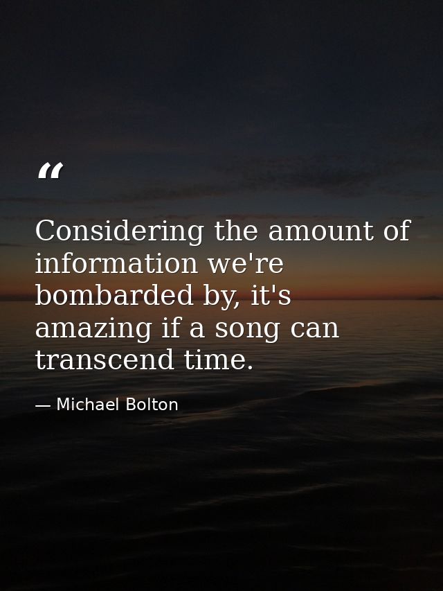 Considering the amount of information we're bombarded by, it's amazing if a song can transcend time. — Michael Bolton