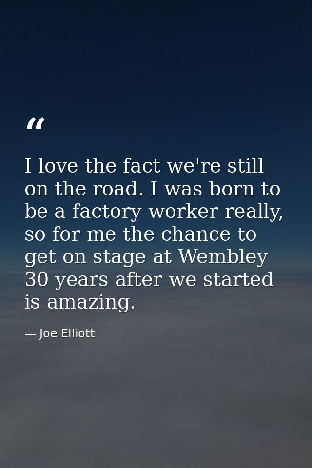 I love the fact we're still on the road. I was born to be a factory worker really, so for me the chance to get on stage  — Joe Elliott