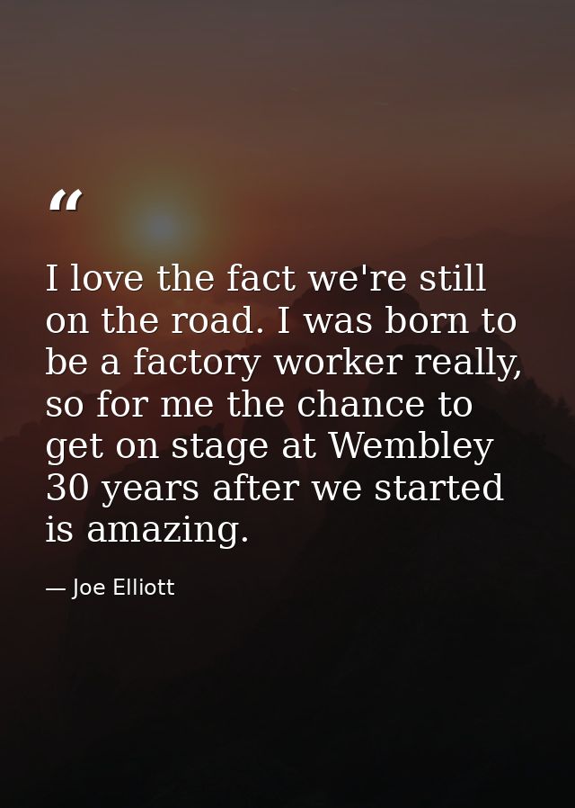 I love the fact we're still on the road. I was born to be a factory worker really, so for me the chance to get on stage  — Joe Elliott