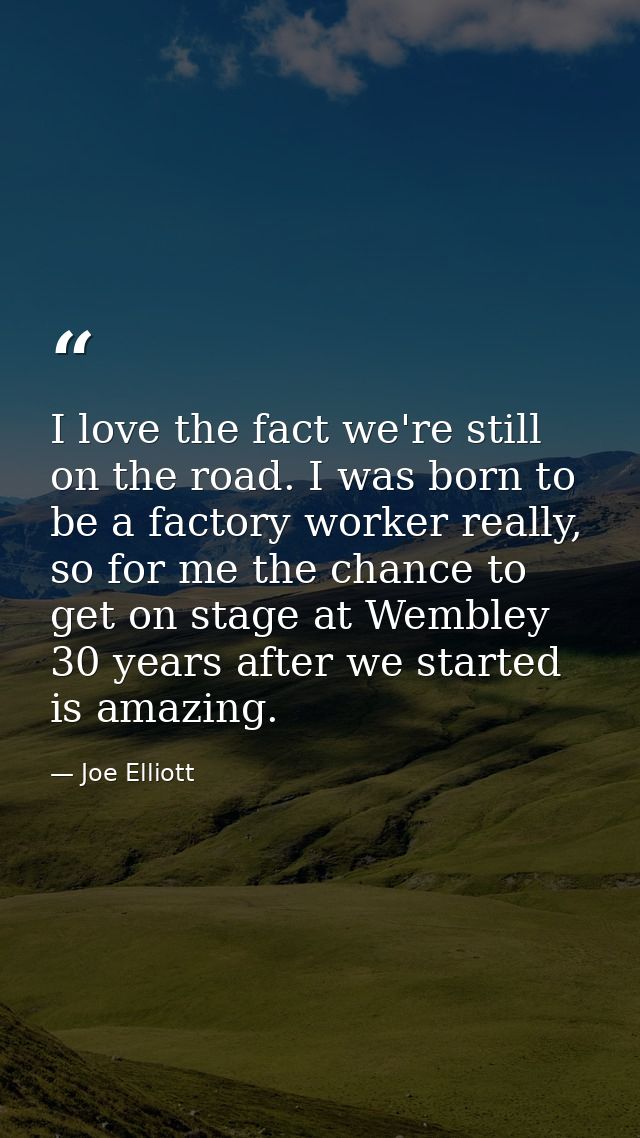 I love the fact we're still on the road. I was born to be a factory worker really, so for me the chance to get on stage  — Joe Elliott