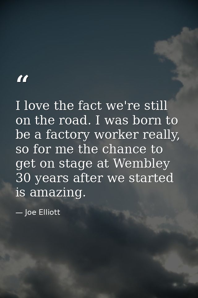 I love the fact we're still on the road. I was born to be a factory worker really, so for me the chance to get on stage  — Joe Elliott