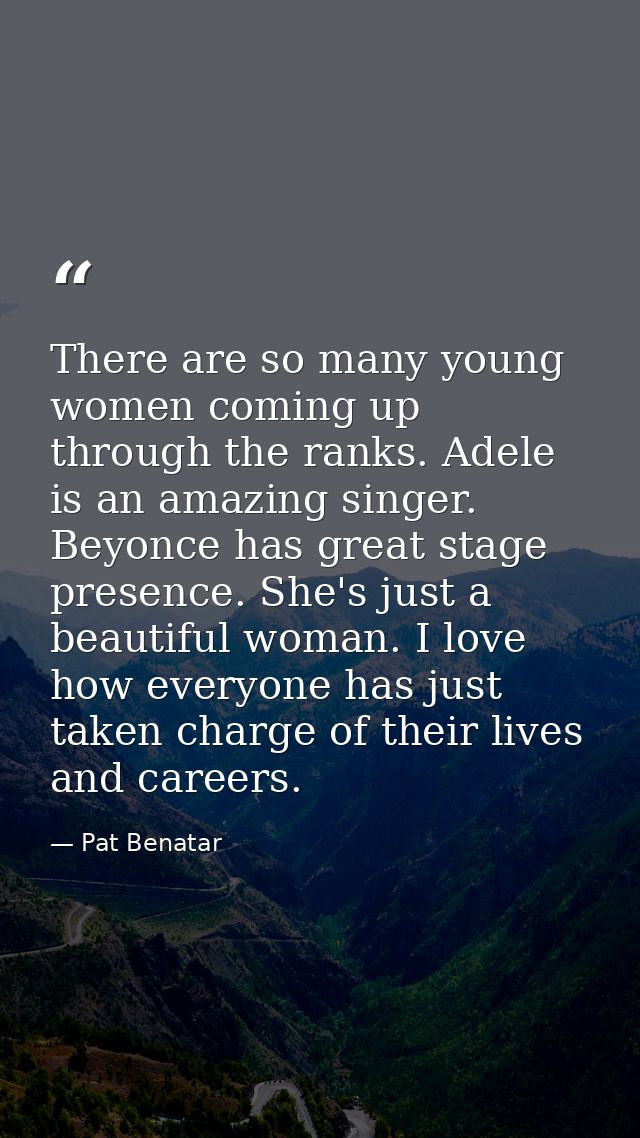 There are so many young women coming up through the ranks. Adele is an amazing singer. Beyonce has great stage presence. — Pat Benatar