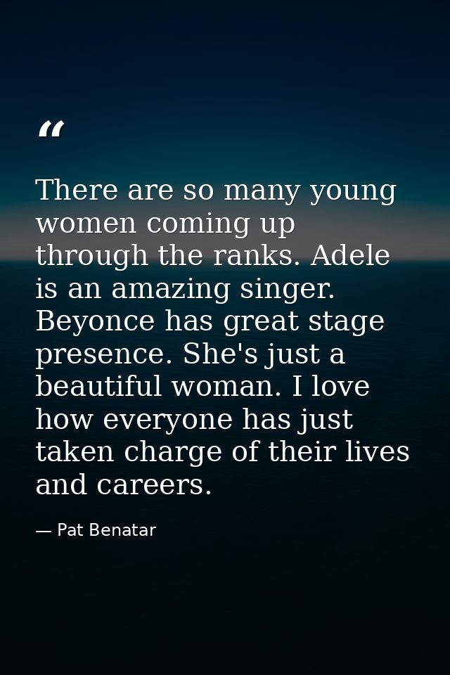 There are so many young women coming up through the ranks. Adele is an amazing singer. Beyonce has great stage presence. — Pat Benatar