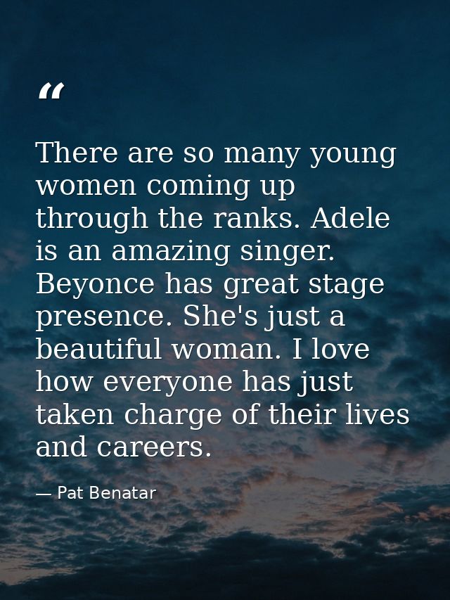 There are so many young women coming up through the ranks. Adele is an amazing singer. Beyonce has great stage presence. — Pat Benatar