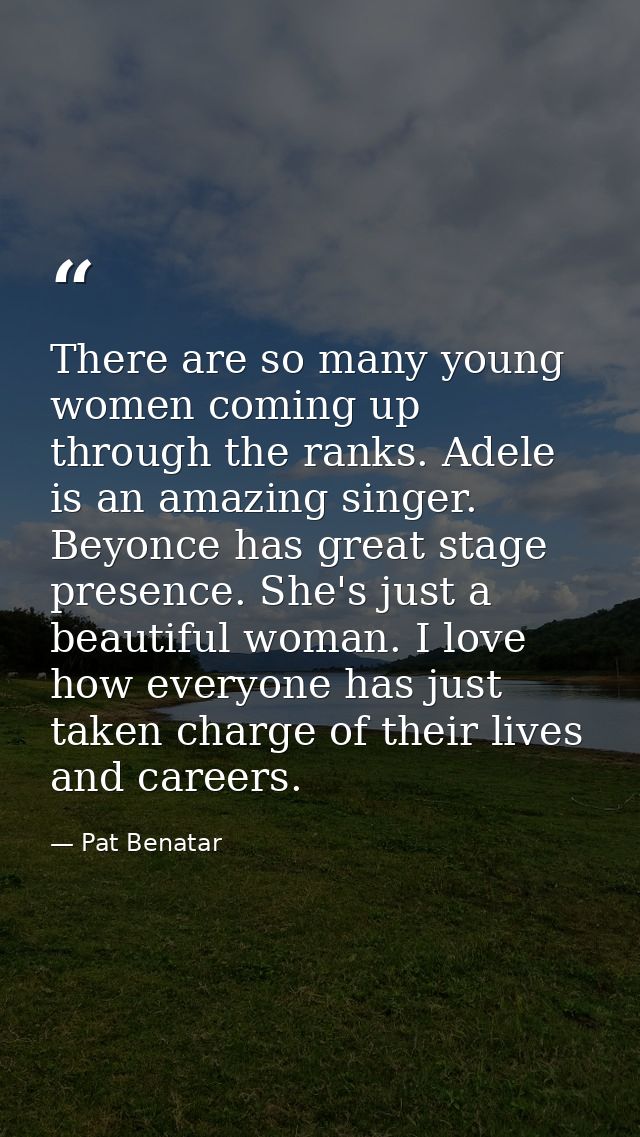 There are so many young women coming up through the ranks. Adele is an amazing singer. Beyonce has great stage presence. — Pat Benatar