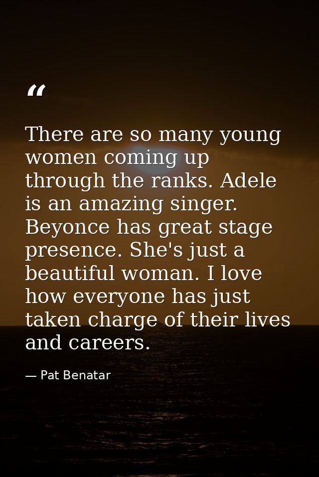 There are so many young women coming up through the ranks. Adele is an amazing singer. Beyonce has great stage presence. — Pat Benatar