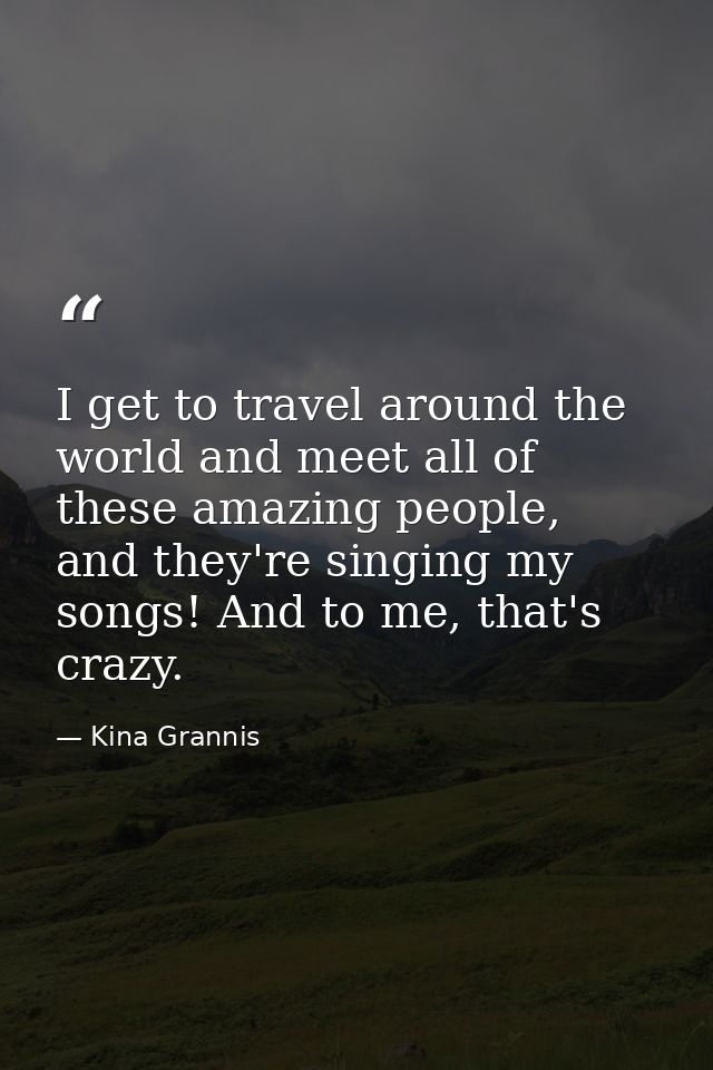 I get to travel around the world and meet all of these amazing people, and they're singing my songs! And to me, that's c — Kina Grannis