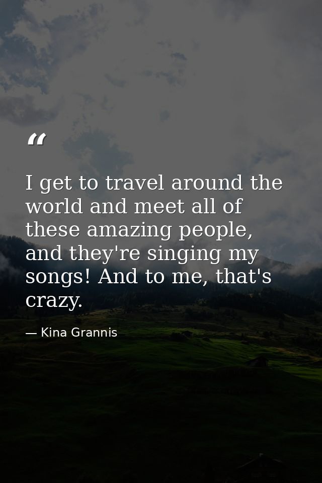 I get to travel around the world and meet all of these amazing people, and they're singing my songs! And to me, that's c — Kina Grannis
