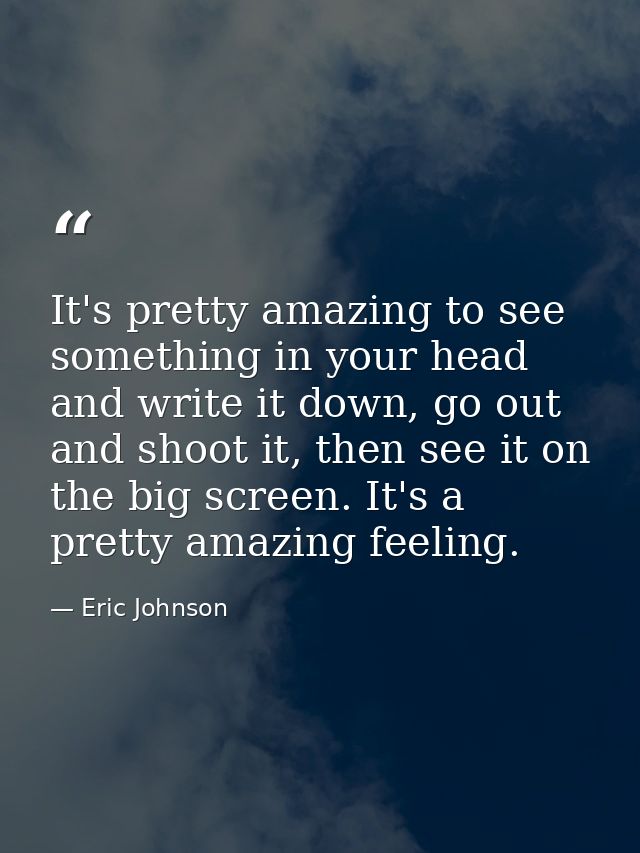 It's pretty amazing to see something in your head and write it down, go out and shoot it, then see it on the big screen. — Eric Johnson