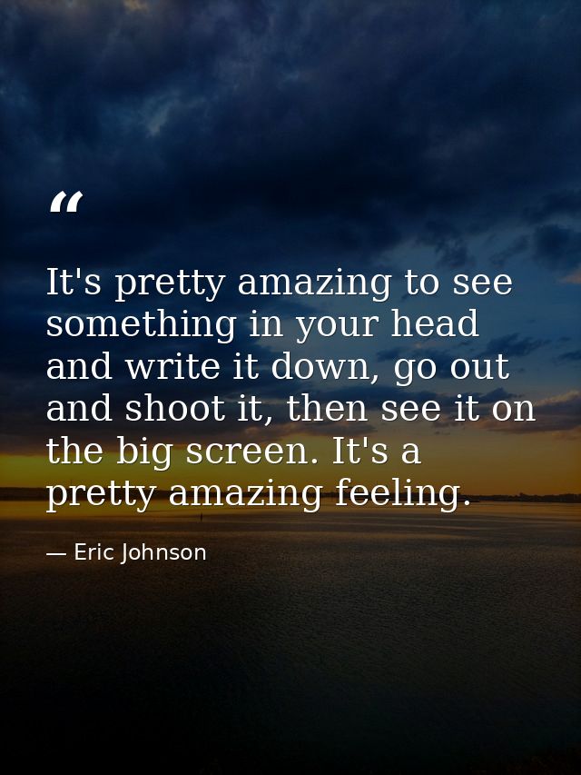 It's pretty amazing to see something in your head and write it down, go out and shoot it, then see it on the big screen. — Eric Johnson