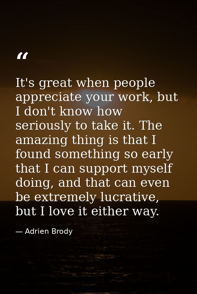 It's great when people appreciate your work, but I don't know how seriously to take it. The amazing thing is that I foun — Adrien Brody