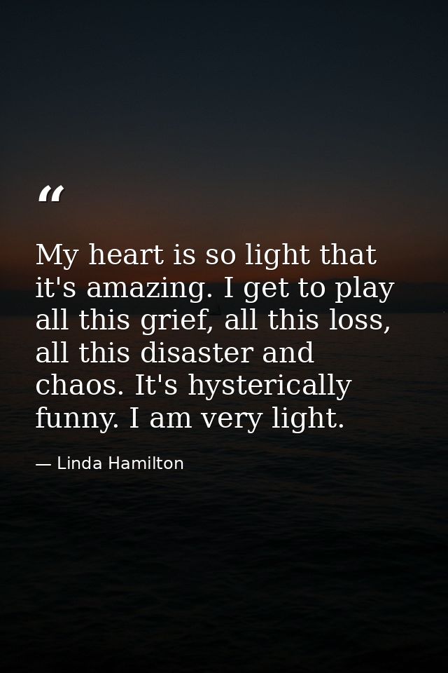My heart is so light that it's amazing. I get to play all this grief, all this loss, all this disaster and chaos. It's h — Linda Hamilton