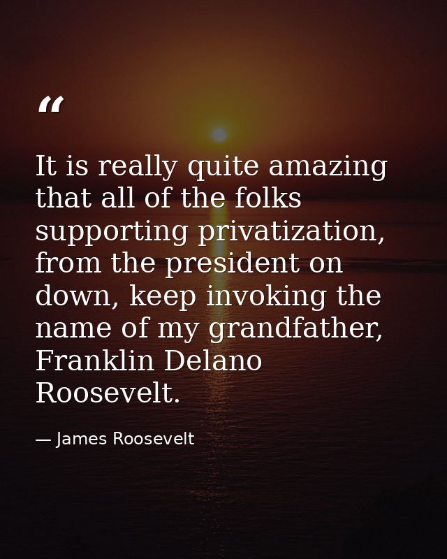 It is really quite amazing that all of the folks supporting privatization, from the president on down, keep invoking the — James Roosevelt