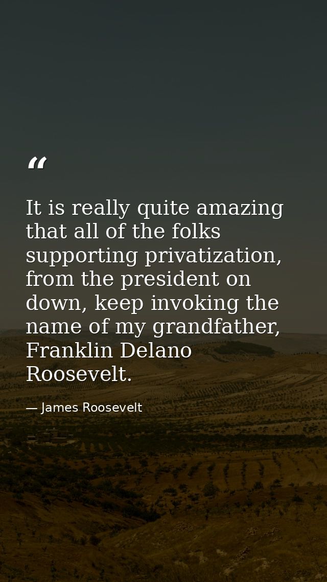 It is really quite amazing that all of the folks supporting privatization, from the president on down, keep invoking the — James Roosevelt