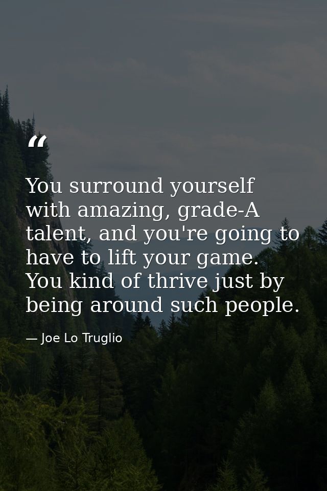You surround yourself with amazing, grade-A talent, and you're going to have to lift your game. You kind of thrive just  — Joe Lo Truglio