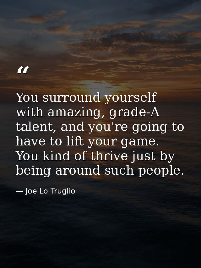 You surround yourself with amazing, grade-A talent, and you're going to have to lift your game. You kind of thrive just  — Joe Lo Truglio