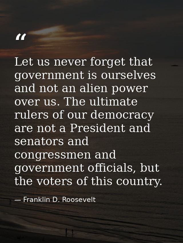 Let us never forget that government is ourselves and not an alien power over us. The ultimate rulers of our democracy ar — Franklin D. Roosevelt