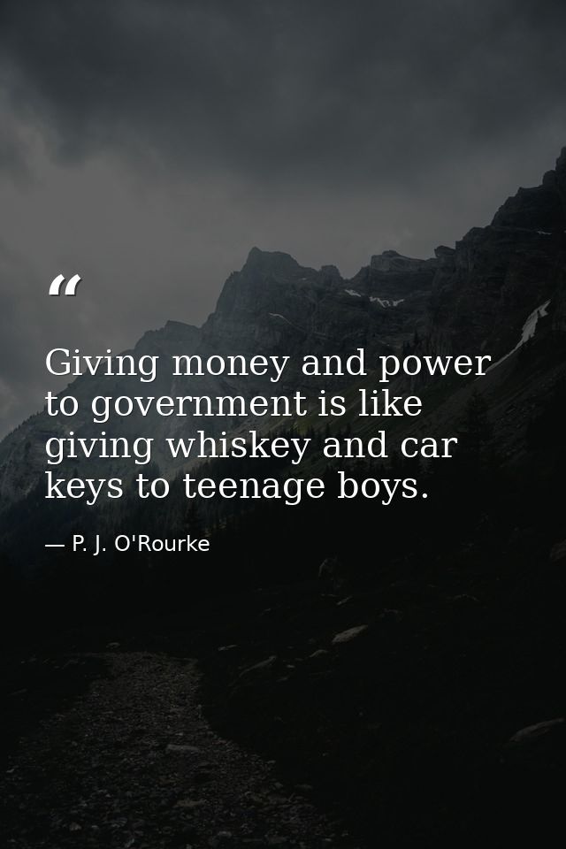 Giving money and power to government is like giving whiskey and car keys to teenage boys. — P. J. O'Rourke