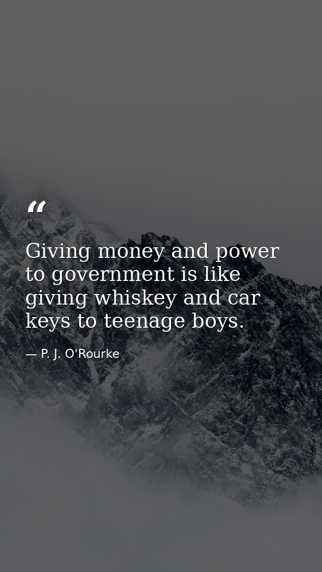 Giving money and power to government is like giving whiskey and car keys to teenage boys. — P. J. O'Rourke