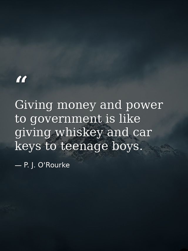 Giving money and power to government is like giving whiskey and car keys to teenage boys. — P. J. O'Rourke