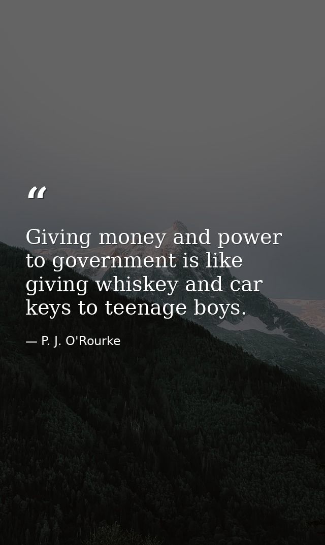 Giving money and power to government is like giving whiskey and car keys to teenage boys. — P. J. O'Rourke