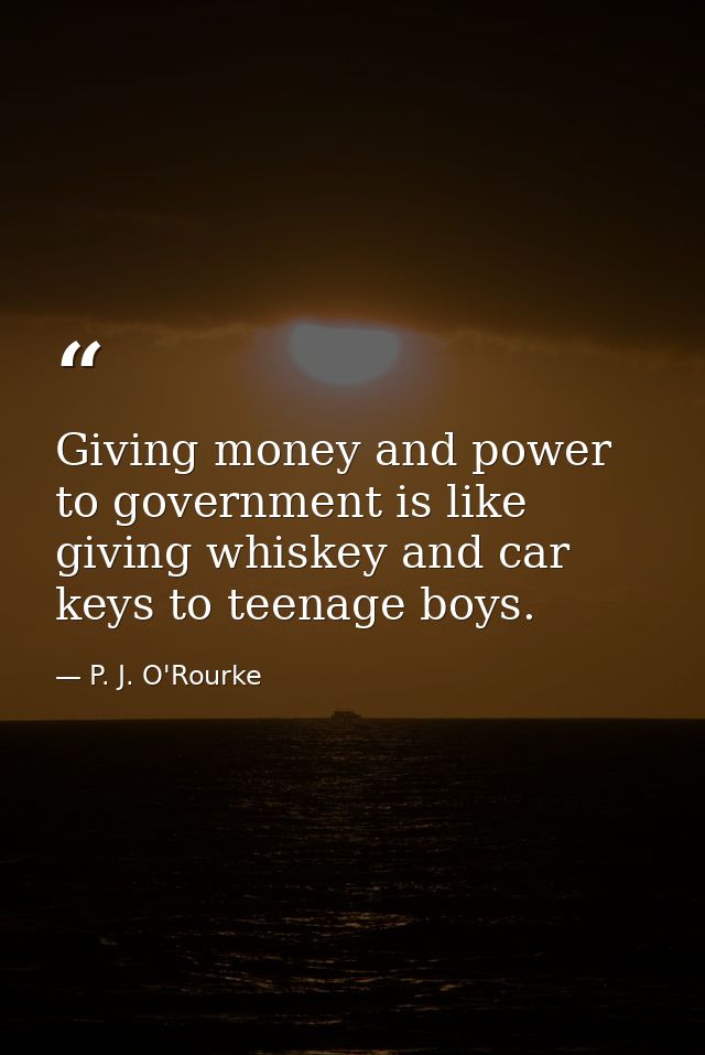 Giving money and power to government is like giving whiskey and car keys to teenage boys. — P. J. O'Rourke