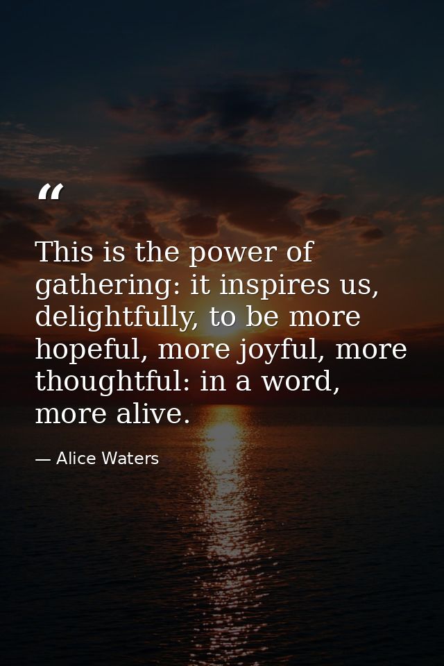 This is the power of gathering: it inspires us, delightfully, to be more hopeful, more joyful, more thoughtful: in a wor — Alice Waters