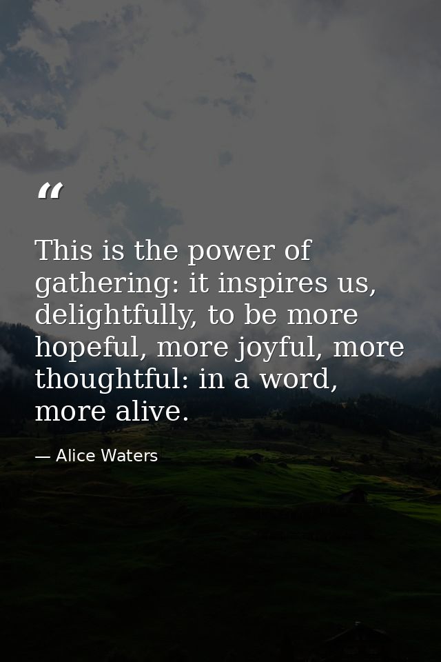 This is the power of gathering: it inspires us, delightfully, to be more hopeful, more joyful, more thoughtful: in a wor — Alice Waters