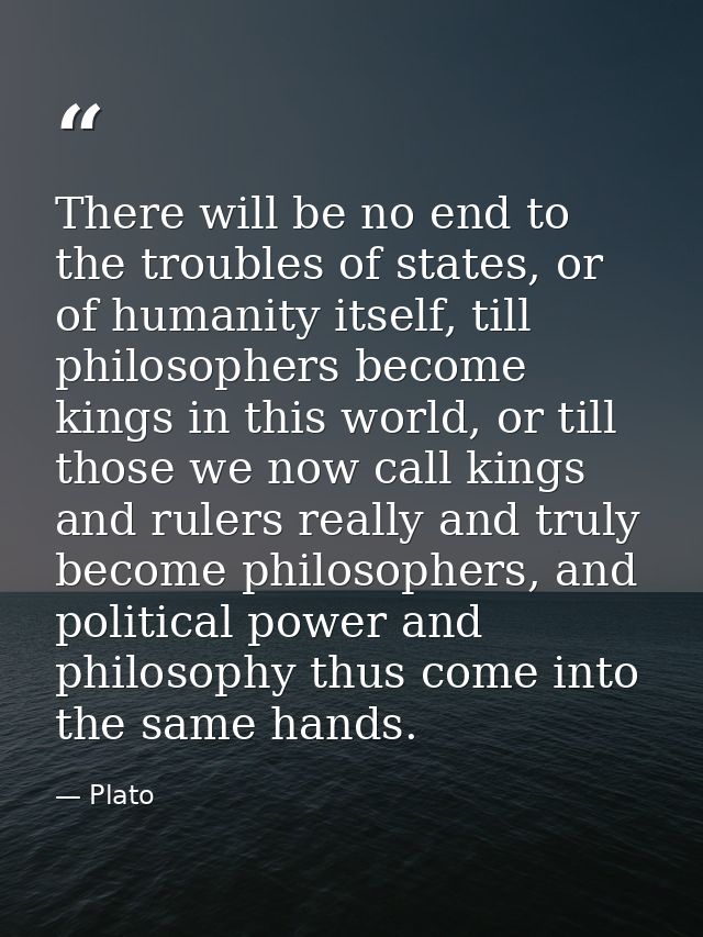 There will be no end to the troubles of states, or of humanity itself, till philosophers become kings in this world, or  — Plato