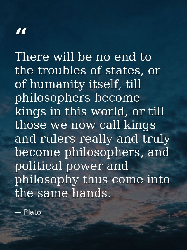 There will be no end to the troubles of states, or of humanity itself, till philosophers become kings in this world, or  — Plato