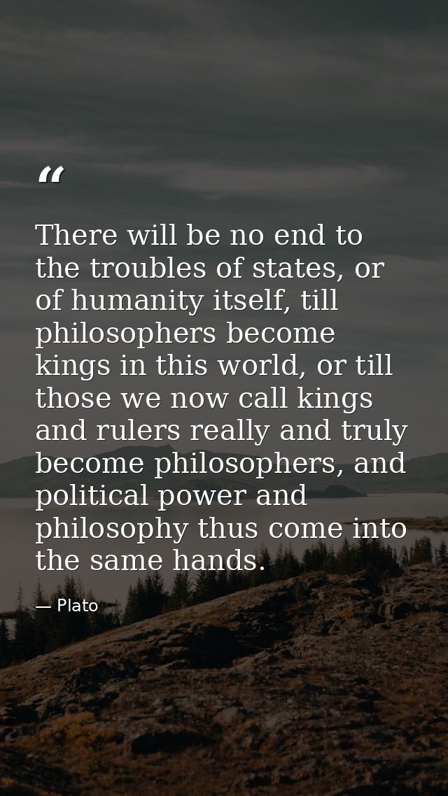 There will be no end to the troubles of states, or of humanity itself, till philosophers become kings in this world, or  — Plato
