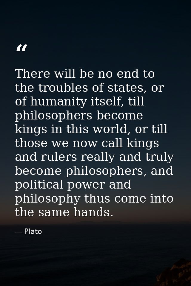 There will be no end to the troubles of states, or of humanity itself, till philosophers become kings in this world, or  — Plato