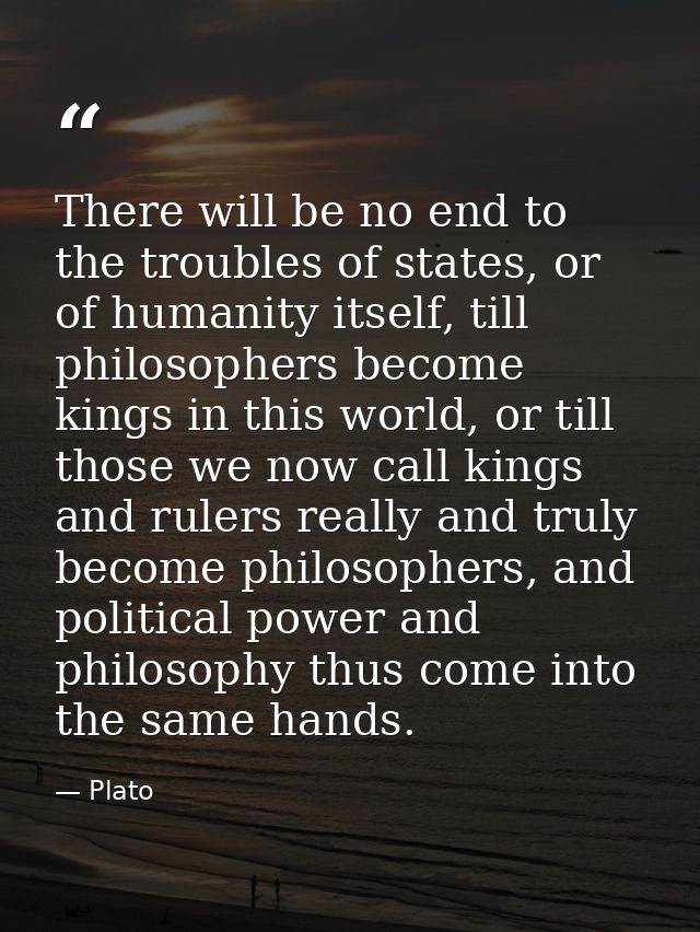 There will be no end to the troubles of states, or of humanity itself, till philosophers become kings in this world, or  — Plato