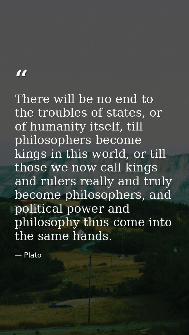 There will be no end to the troubles of states, or of humanity itself, till philosophers become kings in this world, or  — Plato