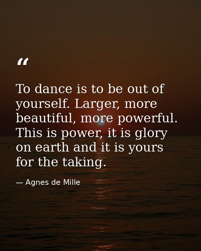 To dance is to be out of yourself. Larger, more beautiful, more powerful. This is power, it is glory on earth and it is  — Agnes de Mille