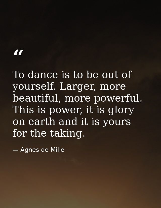 To dance is to be out of yourself. Larger, more beautiful, more powerful. This is power, it is glory on earth and it is  — Agnes de Mille